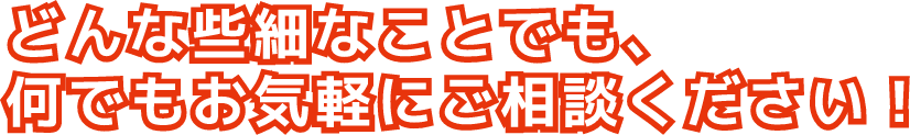 どんな些細なことでも、何でもお気軽にご相談ください！